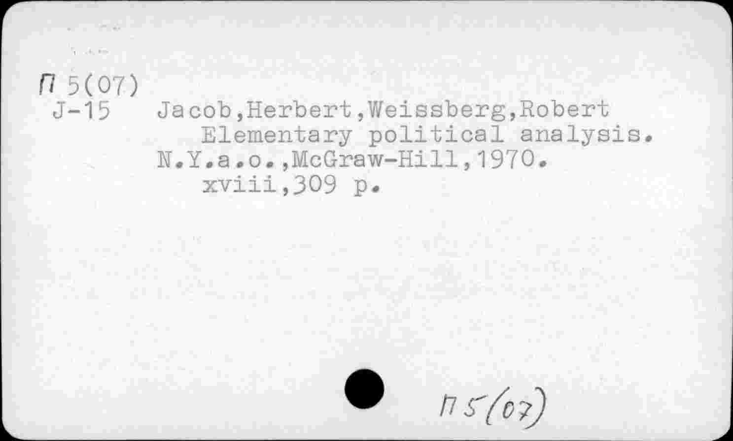 ﻿n 5(07)
J-15	Jacob,Herbert,Weissberg,Robert
Elementary political analysis« N.Y.a.o.,McGraw-Hill,1970. xviii,309 p.
